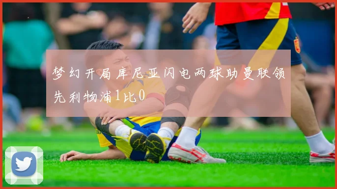 梦幻开局库尼亚闪电两球助曼联领先利物浦1比0