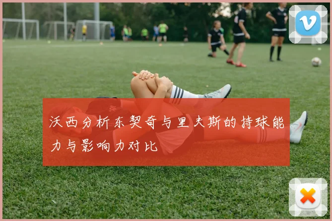 沃西分析东契奇与里夫斯的持球能力与影响力对比