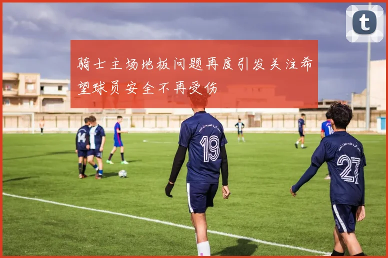 骑士主场地板问题再度引发关注希望球员安全不再受伤