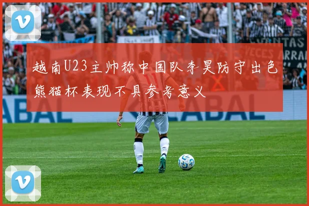 越南U23主帅称中国队李昊防守出色熊猫杯表现不具参考意义