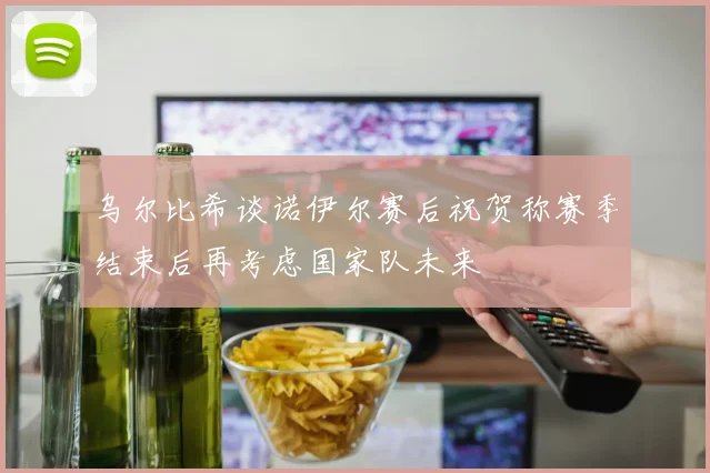 乌尔比希谈诺伊尔赛后祝贺称赛季结束后再考虑国家队未来