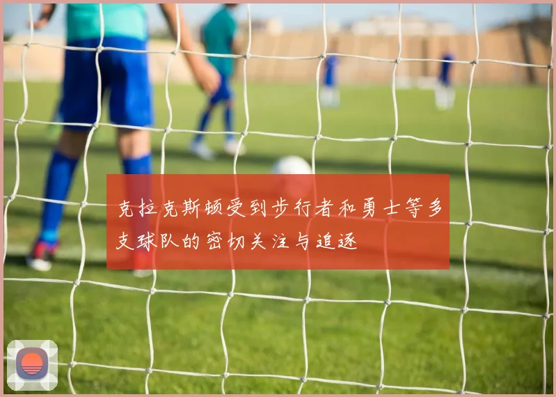 克拉克斯顿受到步行者和勇士等多支球队的密切关注与追逐