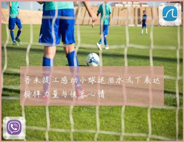 吾米提江感动小球迷泪水流下表达榜样力量与快乐心情