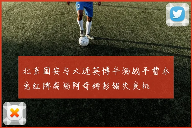 北京国安与大连英博半场战平曹永竞红牌离场阿奇姆彭错失良机