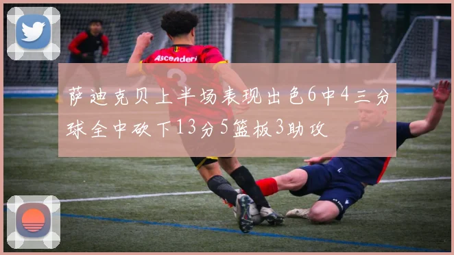 萨迪克贝上半场表现出色6中4三分球全中砍下13分5篮板3助攻