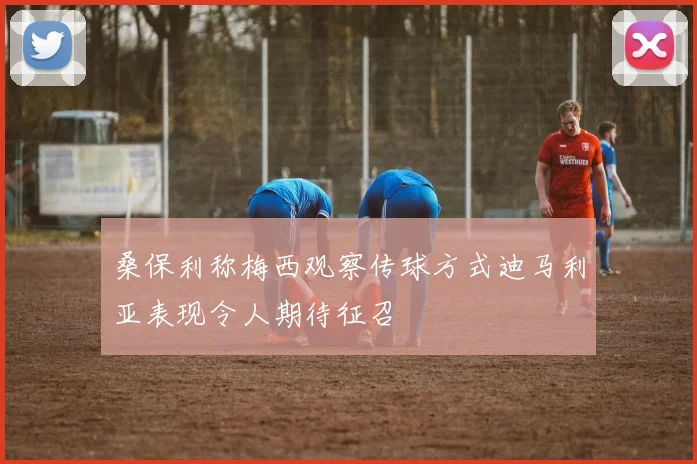 桑保利称梅西观察传球方式迪马利亚表现令人期待征召