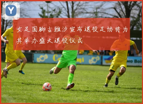 女足国脚古雅沙宣布退役足协将为其举办盛大退役仪式