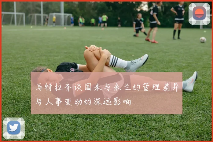 马特拉齐谈国米与米兰的管理差异与人事变动的深远影响