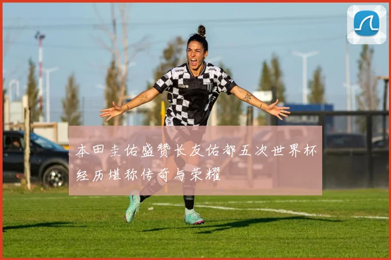 本田圭佑盛赞长友佑都五次世界杯经历堪称传奇与荣耀