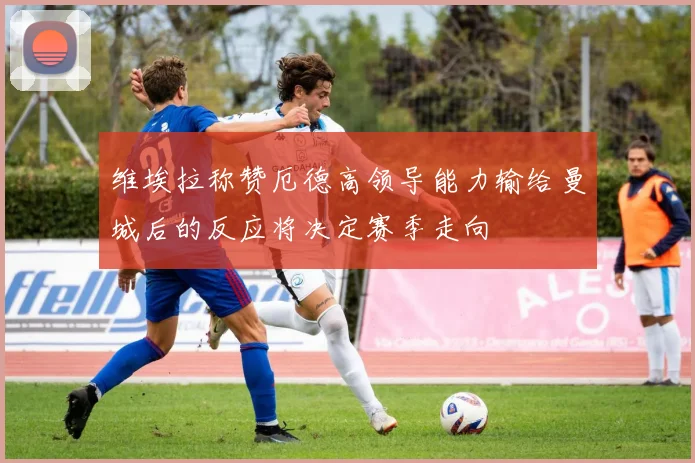 维埃拉称赞厄德高领导能力输给曼城后的反应将决定赛季走向