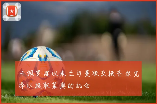 卡佩罗建议米兰与曼联交换齐尔克泽以换取莱奥的机会