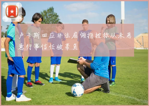 卢卡斯回应非法雇佣指控称从未恶意行事信任被辜负