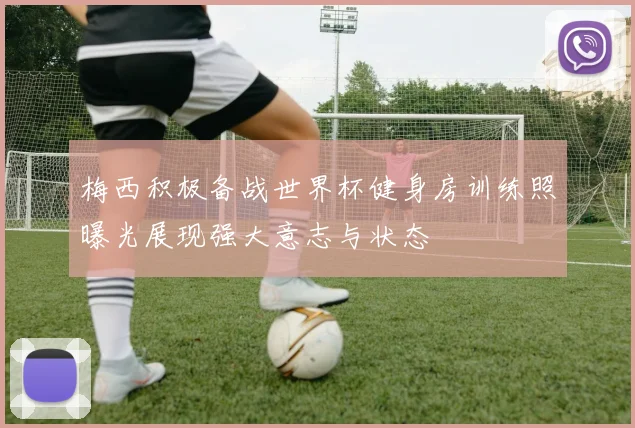 梅西积极备战世界杯健身房训练照曝光展现强大意志与状态