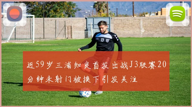 近59岁三浦知良首发出战J3联赛20分钟未射门被换下引发关注