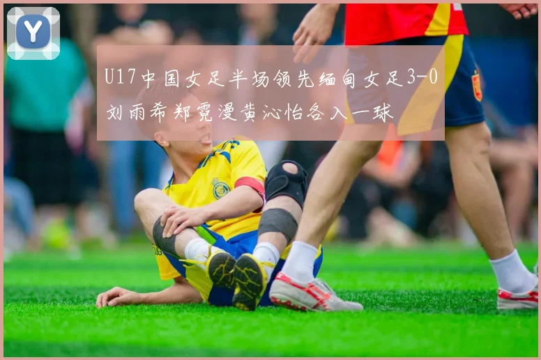 U17中国女足半场领先缅甸女足3-0刘雨希郑霓漫黄沁怡各入一球