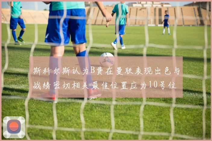 斯科尔斯认为B费在曼联表现出色与战绩密切相关最佳位置应为10号位