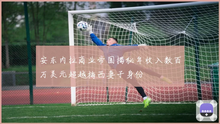 安东内拉商业帝国揭秘年收入数百万美元超越梅西妻子身份
